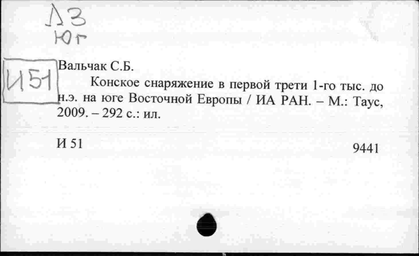 ﻿Л г
Юг
И 51
’Вальчак С.Б.
Конское снаряжение в первой трети 1-го тыс. до }1.э. на юге Восточной Европы / ИА РАН. - М.: Таус 2009.-292 с.: ил.
И51
9441